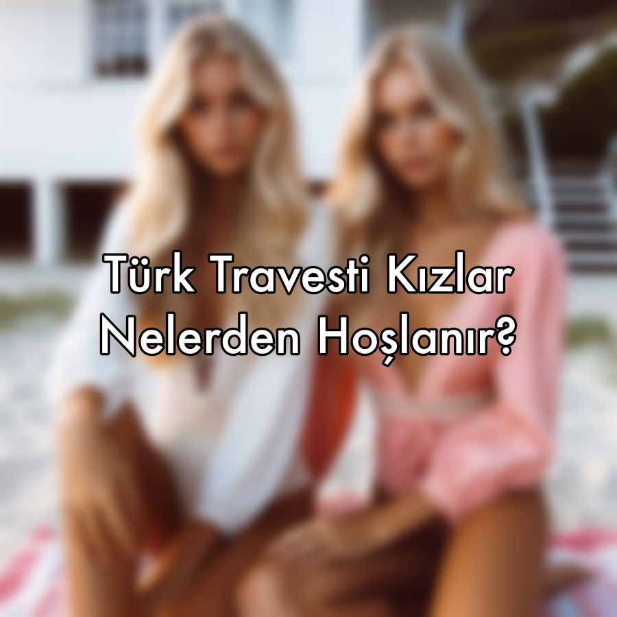 Türk Travesti Kızlar Nelerden Hoşlanır?